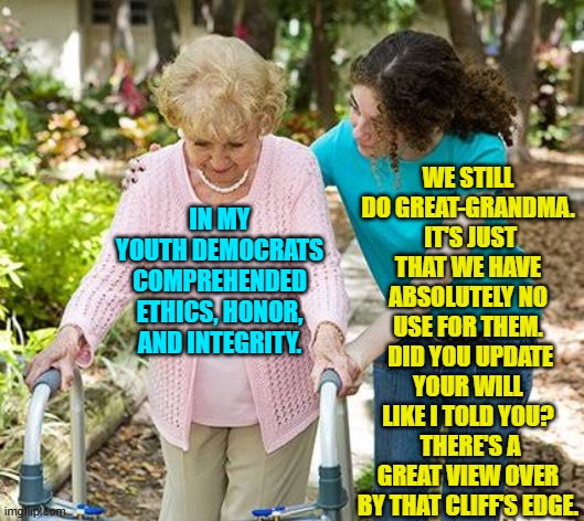 The Dem Party's 'gimme that' crowd is getting desperate. | WE STILL DO GREAT-GRANDMA.  IT'S JUST THAT WE HAVE ABSOLUTELY NO USE FOR THEM.  DID YOU UPDATE YOUR WILL LIKE I TOLD YOU?  THERE'S A GREAT VIEW OVER BY THAT CLIFF'S EDGE. IN MY YOUTH DEMOCRATS COMPREHENDED ETHICS, HONOR, AND INTEGRITY. | image tagged in yep | made w/ Imgflip meme maker