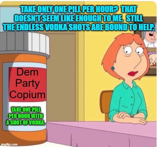 Dear leftists, it's your only hope. | TAKE ONLY ONE PILL PER HOUR?  THAT DOESN'T SEEM LIKE ENOUGH TO ME.  STILL THE ENDLESS VODKA SHOTS ARE BOUND TO HELP. Dem Party Copium; TAKE ONE PILL PER HOUR WITH A SHOT OF VODKA. | image tagged in family guy louis pills | made w/ Imgflip meme maker