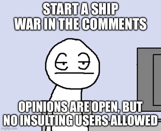 Bored of this crap | START A SHIP WAR IN THE COMMENTS; OPINIONS ARE OPEN, BUT NO INSULTING USERS ALLOWED | image tagged in bored of this crap | made w/ Imgflip meme maker
