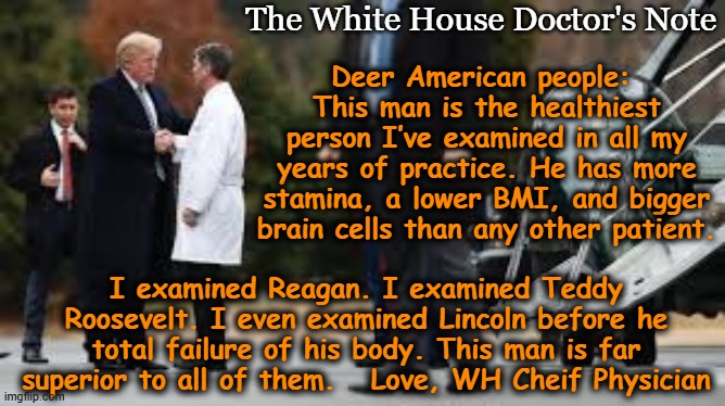 Note from tRump's Doctor | The White House Doctor's Note; Deer American people:  This man is the healthiest person I’ve examined in all my years of practice. He has more stamina, a lower BMI, and bigger brain cells than any other patient. I examined Reagan. I examined Teddy Roosevelt. I even examined Lincoln before he total failure of his body. This man is far superior to all of them.   Love, WH Cheif Physician | image tagged in donald trump approves,trump is a moron,true story,nevertrump meme,dementia,donald trump memes | made w/ Imgflip meme maker
