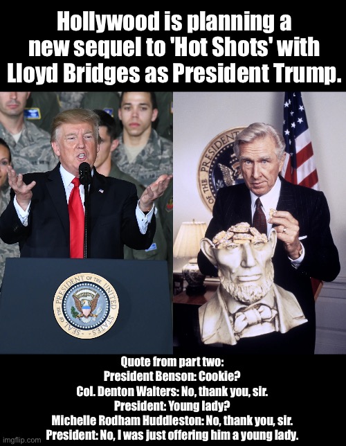 Hot Shots 3 | Hollywood is planning a new sequel to 'Hot Shots' with Lloyd Bridges as President Trump. Quote from part two:

President Benson: Cookie?
Col. Denton Walters: No, thank you, sir.
President: Young lady?
Michelle Rodham Huddleston: No, thank you, sir.
President: No, I was just offering him a young lady. | made w/ Imgflip meme maker