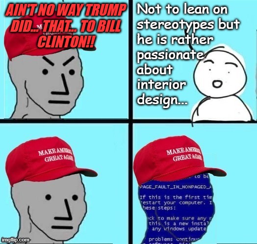 Just sayin'... | Not to lean on
stereotypes but
he is rather
passionate
about
interior
design... AIN'T NO WAY TRUMP
DID... THAT... TO BILL
CLINTON!! | image tagged in angry maga npc page fault,bubba,trump,just sayin',don't you squidward | made w/ Imgflip meme maker