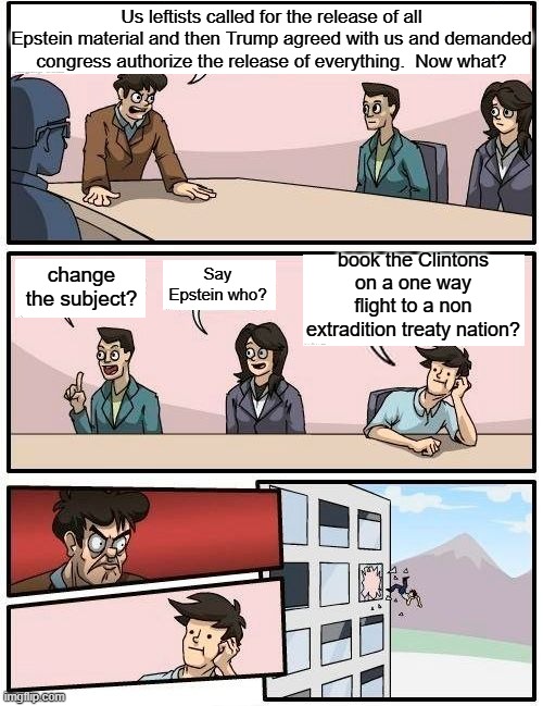 The Political Left has got problems now. | Us leftists called for the release of all Epstein material and then Trump agreed with us and demanded congress authorize the release of everything.  Now what? book the Clintons on a one way flight to a non extradition treaty nation? Say Epstein who? change the subject? | image tagged in boardroom meeting suggestion | made w/ Imgflip meme maker