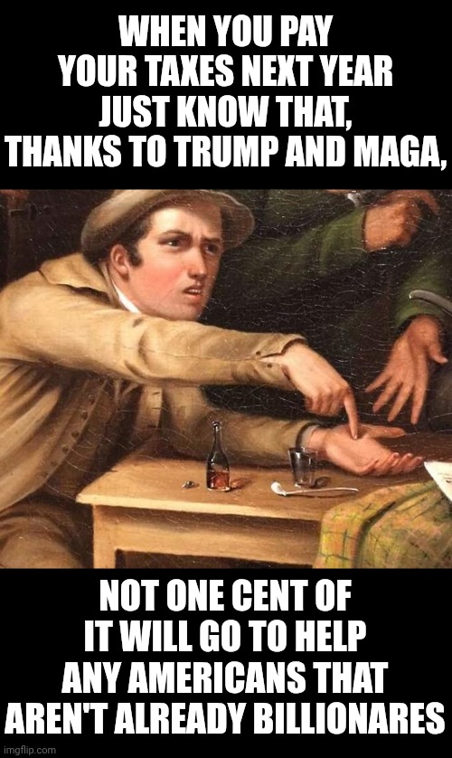 WHEN YOU PAY YOUR TAXES NEXT YEAR, THANKS TO TRUMP AND MAGA, NOT ONE CENT OF IT WILL GO TO HELPING ANY AMERICANS | WHEN YOU PAY YOUR TAXES NEXT YEAR JUST KNOW THAT, THANKS TO TRUMP AND MAGA, NOT ONE CENT OF IT WILL GO TO HELP ANY AMERICANS THAT AREN'T ALREADY BILLIONARES | image tagged in angry man pointing at hand,special kind of stupid,maga,nazis,lock him up,trump is a convicted felon | made w/ Imgflip meme maker