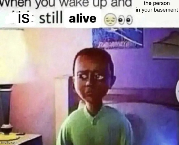 when you wake up and still alive | the person in your basement; is | image tagged in when you wake up and still alive | made w/ Imgflip meme maker