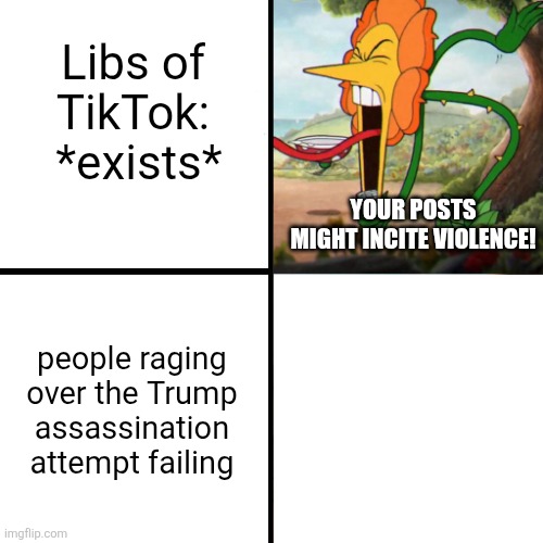 Cuphead Flower | YOUR POSTS MIGHT INCITE VIOLENCE! Libs of TikTok:  *exists* people raging over the Trump assassination attempt failing | image tagged in cuphead flower | made w/ Imgflip meme maker