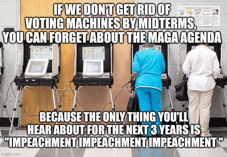 IF WE DON'T GET RID OF VOTING MACHINES BY MIDTERMS, 
YOU CAN FORGET ABOUT THE MAGA AGENDA; BECAUSE THE ONLY THING YOU'LL HEAR ABOUT FOR THE NEXT 3 YEARS IS "IMPEACHMENT IMPEACHMENT IMPEACHMENT " | image tagged in funny memes | made w/ Imgflip meme maker