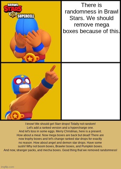 They definitely "removed randomness" | There is randomness in Brawl Stars. We should remove mega boxes because of this. SUPERCELL; I know! We should get Starr drops! Totally not random!
Let's add a ranked version and a hypercharge one. And let's toss in some eggs. Merry Christmas, here is a present. How about a meal. Now mega boxes are back but dead! There are now trophy boxes and let's change ranked star drops for exactly no reason. How about angel and demon star drops. Have some sushi! Why not boom boxes, Brawler boxes, and Pumpkin boxes. And now, stranger packs, and mecha boxes. Good thing that we removed randomness! | image tagged in brawl stars drake hotline bling meme,brawl stars | made w/ Imgflip meme maker