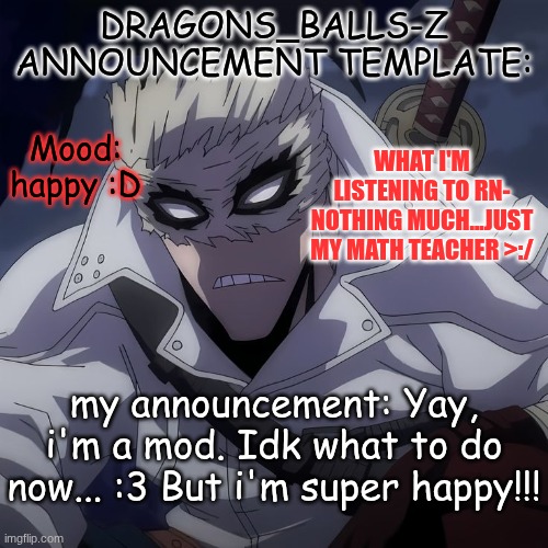 new announcement temp | DRAGONS_BALLS-Z ANNOUNCEMENT TEMPLATE:; WHAT I'M LISTENING TO RN- NOTHING MUCH...JUST MY MATH TEACHER >:/; Mood:
happy :D; my announcement: Yay, i'm a mod. Idk what to do now... :3 But i'm super happy!!! | image tagged in new announcement temp | made w/ Imgflip meme maker