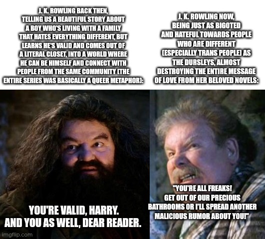 J. K. Rowling then vs now | J. K. ROWLING NOW, BEING JUST AS BIGOTED AND HATEFUL TOWARDS PEOPLE WHO ARE DIFFERENT (ESPECIALLY TRANS PEOPLE) AS THE DURSLEYS, ALMOST DESTROYING THE ENTIRE MESSAGE OF LOVE FROM HER BELOVED NOVELS:; J. K. ROWLING BACK THEN, TELLING US A BEAUTIFUL STORY ABOUT A BOY WHO'S LIVING WITH A FAMILY THAT HATES EVERYTHING DIFFERENT, BUT LEARNS HE'S VALID AND COMES OUT OF A LITERAL CLOSET, INTO A WORLD WHERE HE CAN BE HIMSELF AND CONNECT WITH PEOPLE FROM THE SAME COMMUNITY (THE ENTIRE SERIES WAS BASICALLY A QUEER METAPHOR):; "YOU'RE ALL FREAKS! GET OUT OF OUR PRECIOUS BATHROOMS OR I'LL SPREAD ANOTHER MALICIOUS RUMOR ABOUT YOU!"; YOU'RE VALID, HARRY. AND YOU AS WELL, DEAR READER. | image tagged in you're a wizard harry,harry potter,transphobic,jk rowling | made w/ Imgflip meme maker