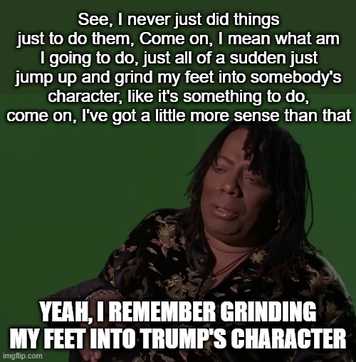 TDS is a Hell of a Drug | See, I never just did things just to do them, Come on, I mean what am I going to do, just all of a sudden just jump up and grind my feet into somebody's character, like it's something to do, come on, I've got a little more sense than that; YEAH, I REMEMBER GRINDING MY FEET INTO TRUMP'S CHARACTER | image tagged in rick james,cocaine is a hell of a drug,tds,trump | made w/ Imgflip meme maker