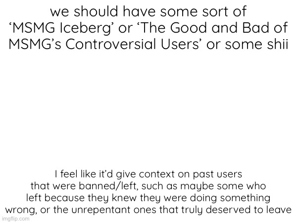 Just an idea, and also this may be a lil bit stupid depending on how you feel about it — Also, I mean no disrespect I swear | we should have some sort of ‘MSMG Iceberg’ or ‘The Good and Bad of MSMG’s Controversial Users’ or some shii; I feel like it’d give context on past users that were banned/left, such as maybe some who left because they knew they were doing something wrong, or the unrepentant ones that truly deserved to leave | made w/ Imgflip meme maker