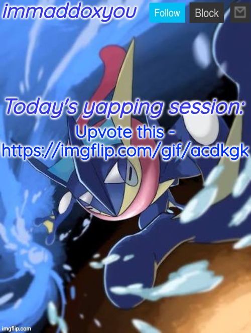 . | Upvote this -

https://imgflip.com/gif/acdkgk | image tagged in immaddoxyou greninja announcement temp 2 0 | made w/ Imgflip meme maker
