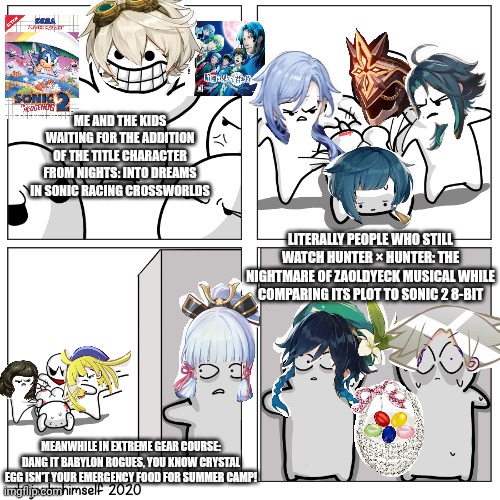 Toons scared of getting beat up | ME AND THE KIDS WAITING FOR THE ADDITION OF THE TITLE CHARACTER FROM NIGHTS: INTO DREAMS IN SONIC RACING CROSSWORLDS; LITERALLY PEOPLE WHO STILL WATCH HUNTER × HUNTER: THE NIGHTMARE OF ZAOLDYECK MUSICAL WHILE COMPARING ITS PLOT TO SONIC 2 8-BIT; MEANWHILE IN EXTREME GEAR COURSE: DANG IT BABYLON ROGUES, YOU KNOW CRYSTAL EGG ISN'T YOUR EMERGENCY FOOD FOR SUMMER CAMP! | image tagged in toons scared of getting beat up,camping,sonic racing crossworlds,emergency food,nights into dreams | made w/ Imgflip meme maker