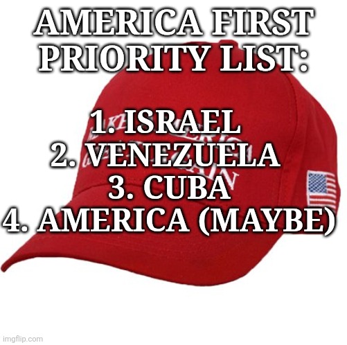 America first? | AMERICA FIRST PRIORITY LIST:; 1. ISRAEL 
2. VENEZUELA 
3. CUBA
4. AMERICA (MAYBE) | image tagged in donald trump,trump,maga,venezuela,israel,nevertrump | made w/ Imgflip meme maker