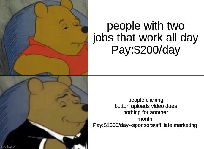 Tuxedo Winnie The Pooh | people with two jobs that work all day
Pay:$200/day; people clicking button uploads video does nothing for another month 
Pay:$1500/day--sponsors/affiliate marketing | image tagged in memes,tuxedo winnie the pooh | made w/ Imgflip meme maker