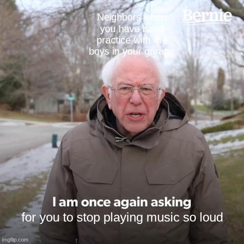 The music ain't THAT loud... | Neighbors when you have band practice with the boys in your garage; for you to stop playing music so loud | image tagged in memes,bernie i am once again asking for your support | made w/ Imgflip meme maker