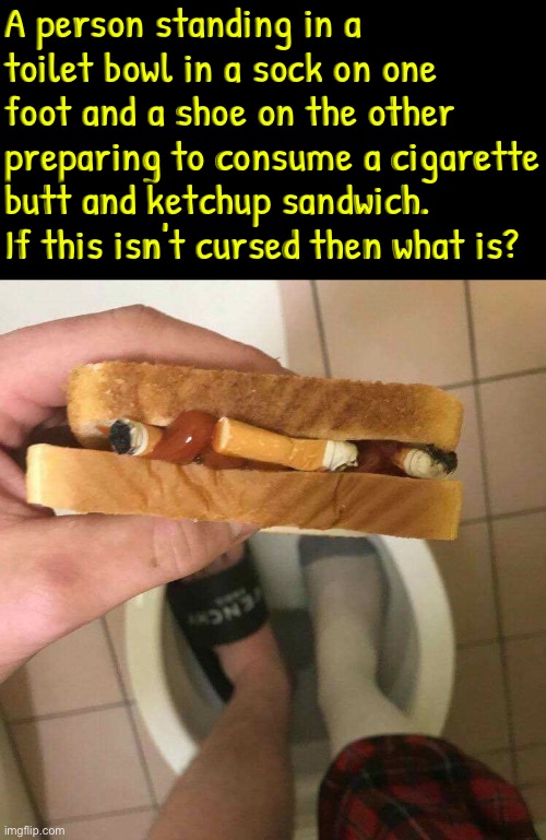 Cigarette butt sandwich with ketchup | A person standing in a toilet bowl in a sock on one foot and a shoe on the other preparing to consume a cigarette butt and ketchup sandwich. If this isn't cursed then what is? | image tagged in cigarettes,ketchup,sandwich,cursed images,toilet bowl,excuse me what the f ck | made w/ Imgflip meme maker