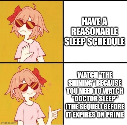 I need to watch the original before the sequel | HAVE A REASONABLE SLEEP SCHEDULE; WATCH "THE SHINING" BECAUSE YOU NEED TO WATCH "DOCTOR SLEEP" (THE SEQUEL) BEFORE IT EXPIRES ON PRIME | image tagged in horror,sayori drake,the shining | made w/ Imgflip meme maker