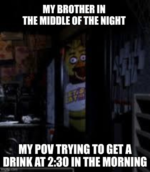 Chica Looking In Window FNAF | MY BROTHER IN THE MIDDLE OF THE NIGHT; MY POV TRYING TO GET A DRINK AT 2:30 IN THE MORNING | image tagged in chica looking in window fnaf | made w/ Imgflip meme maker