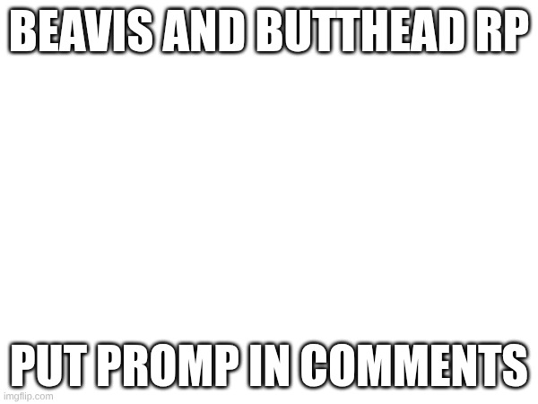Beavis and butthead rp | BEAVIS AND BUTTHEAD RP; PUT PROMP IN COMMENTS | image tagged in beavis and butthead | made w/ Imgflip meme maker