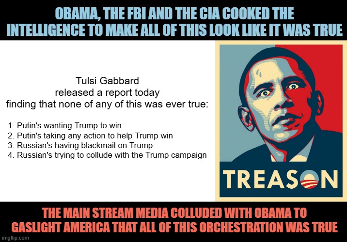 20 Former CIA and FBI Insiders Just Blew the Whistle on Obama | OBAMA, THE FBI AND THE CIA COOKED THE INTELLIGENCE TO MAKE ALL OF THIS LOOK LIKE IT WAS TRUE; Tulsi Gabbard released a report today finding that none of any of this was ever true:; 1. Putin's wanting Trump to win
2. Putin's taking any action to help Trump win
3. Russian's having blackmail on Trump
4. Russian's trying to collude with the Trump campaign; THE MAIN STREAM MEDIA COLLUDED WITH OBAMA TO GASLIGHT AMERICA THAT ALL OF THIS ORCHESTRATION WAS TRUE | image tagged in blank white template | made w/ Imgflip meme maker