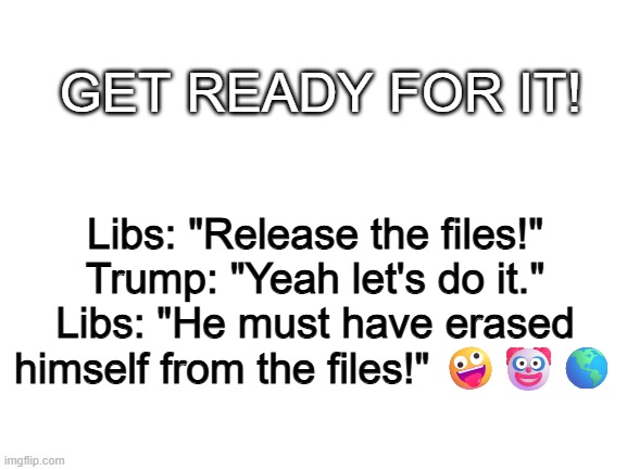 Blank White Template | GET READY FOR IT! Libs: "Release the files!"
Trump: "Yeah let's do it."
Libs: "He must have erased himself from the files!" 🤪🤡🌎 | image tagged in blank white template | made w/ Imgflip meme maker
