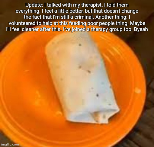 JimmyHere Burrito | Update: I talked with my therapist. I told them everything. I feel a little better, but that doesn't change the fact that I'm still a criminal. Another thing: I volunteered to help at this feeding poor people thing. Maybe I'll feel cleaner after this. I've joined a therapy group too. Byeah | image tagged in jimmyhere burrito | made w/ Imgflip meme maker