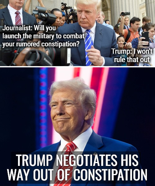 Leverage | Journalist: Will you launch the military to combat your rumored constipation? Trump: I won't rule that out; TRUMP NEGOTIATES HIS WAY OUT OF CONSTIPATION | image tagged in donald trump,funny | made w/ Imgflip meme maker