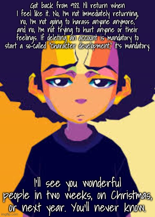 I'm gonna miss you all someday. | Got back from 988. I'll return when I feel like it. No, I'm not immediately returning, no, I'm not going to harass anyone anymore, and no, I'm not trying to hurt anyone or their feelings. If deleting an account is mandatory to start a so-called "character development," it's mandatory. I'll see you wonderful people in two weeks, on Christmas, or next year. You'll never know. | image tagged in disappointed huey art | made w/ Imgflip meme maker
