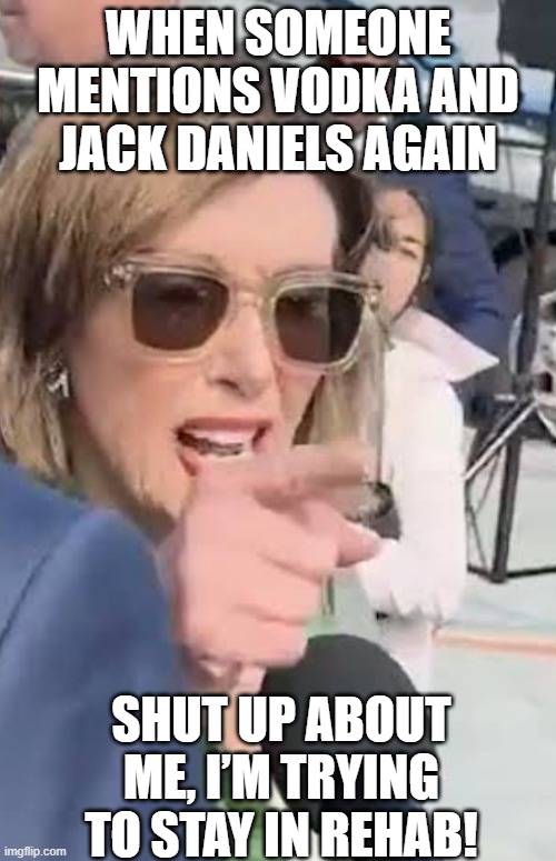 Nancy Pelosi and rehab | WHEN SOMEONE MENTIONS VODKA AND JACK DANIELS AGAIN; SHUT UP ABOUT ME, I’M TRYING TO STAY IN REHAB! | image tagged in shut up about me,nancy pelosi,rehab,shut up,drunk,go home you're drunk | made w/ Imgflip meme maker