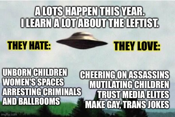 The years not over yet and I only scratched the surface. | A LOTS HAPPEN THIS YEAR. I LEARN A LOT ABOUT THE LEFTIST. THEY HATE:; THEY LOVE:; UNBORN CHILDREN 
WOMEN'S SPACES
ARRESTING CRIMINALS
AND BALLROOMS; CHEERING ON ASSASSINS
MUTILATING CHILDREN
TRUST MEDIA ELITES
MAKE GAY, TRANS JOKES | image tagged in x files spaceship i want to believe | made w/ Imgflip meme maker