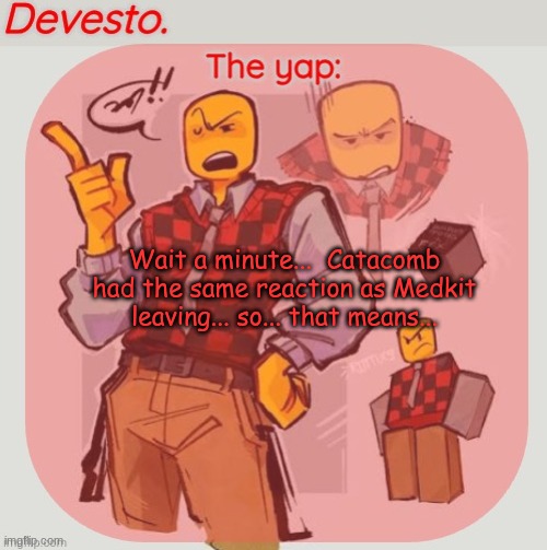 No.... It cant be... No.... NOOOOOOOOOOOOOOO!!!!! | Wait a minute...  Catacomb had the same reaction as Medkit leaving... so... that means... | image tagged in devesto temp thanks immadoxyou | made w/ Imgflip meme maker