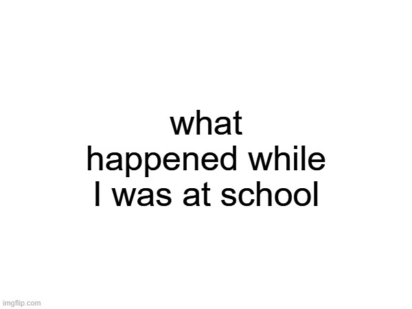what happened while I was at school | made w/ Imgflip meme maker