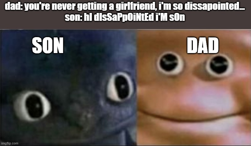 comment how the mom and the younger siblings would react | dad: you're never getting a girlfriend, i'm so dissapointed...
son: hI dIsSaPpOiNtEd i'M sOn; SON                                   DAD | image tagged in blank stare dragon,dad jokes,no u,funny,dank,memes | made w/ Imgflip meme maker