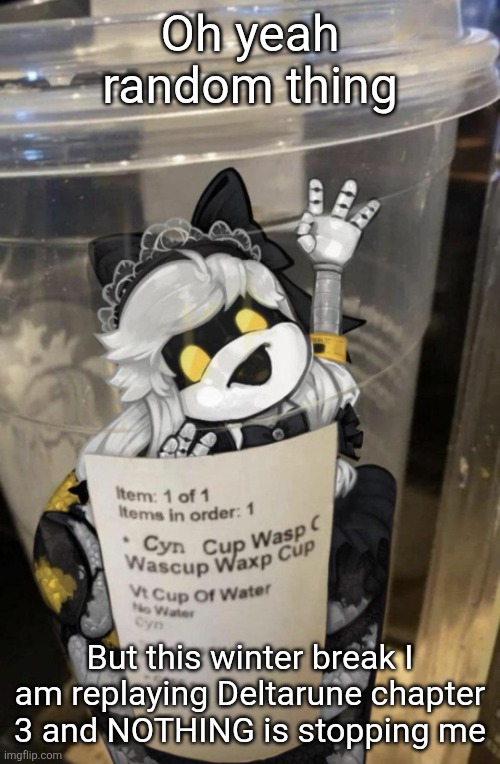 Something about it screams holidays to me (probably Tenna's backstory) and holiday cheer is a drug for me | Oh yeah random thing; But this winter break I am replaying Deltarune chapter 3 and NOTHING is stopping me | image tagged in cup of cyn | made w/ Imgflip meme maker