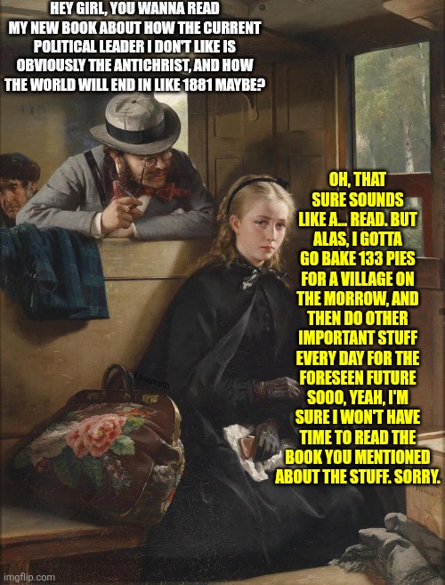 Wanna read my book? | HEY GIRL, YOU WANNA READ MY NEW BOOK ABOUT HOW THE CURRENT POLITICAL LEADER I DON'T LIKE IS OBVIOUSLY THE ANTICHRIST, AND HOW THE WORLD WILL END IN LIKE 1881 MAYBE? OH, THAT SURE SOUNDS LIKE A... READ. BUT ALAS, I GOTTA GO BAKE 133 PIES FOR A VILLAGE ON THE MORROW, AND THEN DO OTHER IMPORTANT STUFF EVERY DAY FOR THE FORESEEN FUTURE SOOO, YEAH, I'M SURE I WON'T HAVE TIME TO READ THE BOOK YOU MENTIONED ABOUT THE STUFF. SORRY. Lionmyth | image tagged in the irritating gentleman,book,reading,antichrist,pick up lines,self promotion | made w/ Imgflip meme maker