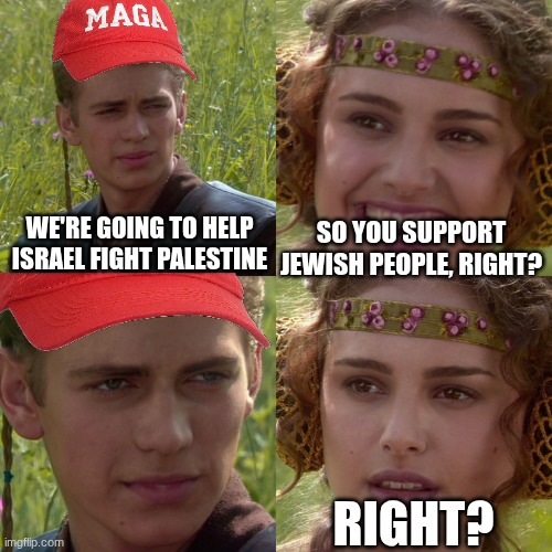 Here before I get yelled at by grandpa. | WE'RE GOING TO HELP ISRAEL FIGHT PALESTINE; SO YOU SUPPORT JEWISH PEOPLE, RIGHT? RIGHT? | image tagged in anakin padme 4 panel | made w/ Imgflip meme maker