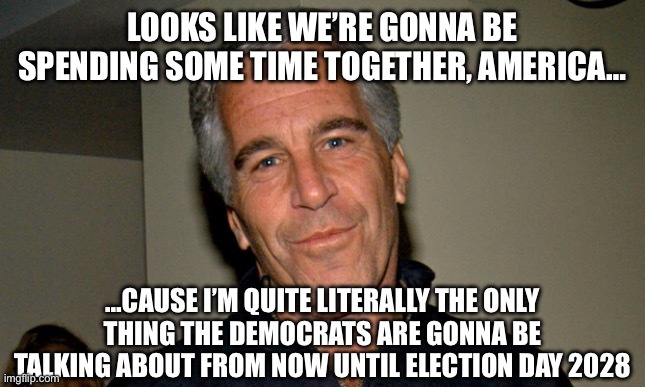 Jeffrey Epstein | LOOKS LIKE WE’RE GONNA BE SPENDING SOME TIME TOGETHER, AMERICA…; …CAUSE I’M QUITE LITERALLY THE ONLY THING THE DEMOCRATS ARE GONNA BE TALKING ABOUT FROM NOW UNTIL ELECTION DAY 2028 | image tagged in jeffrey epstein | made w/ Imgflip meme maker
