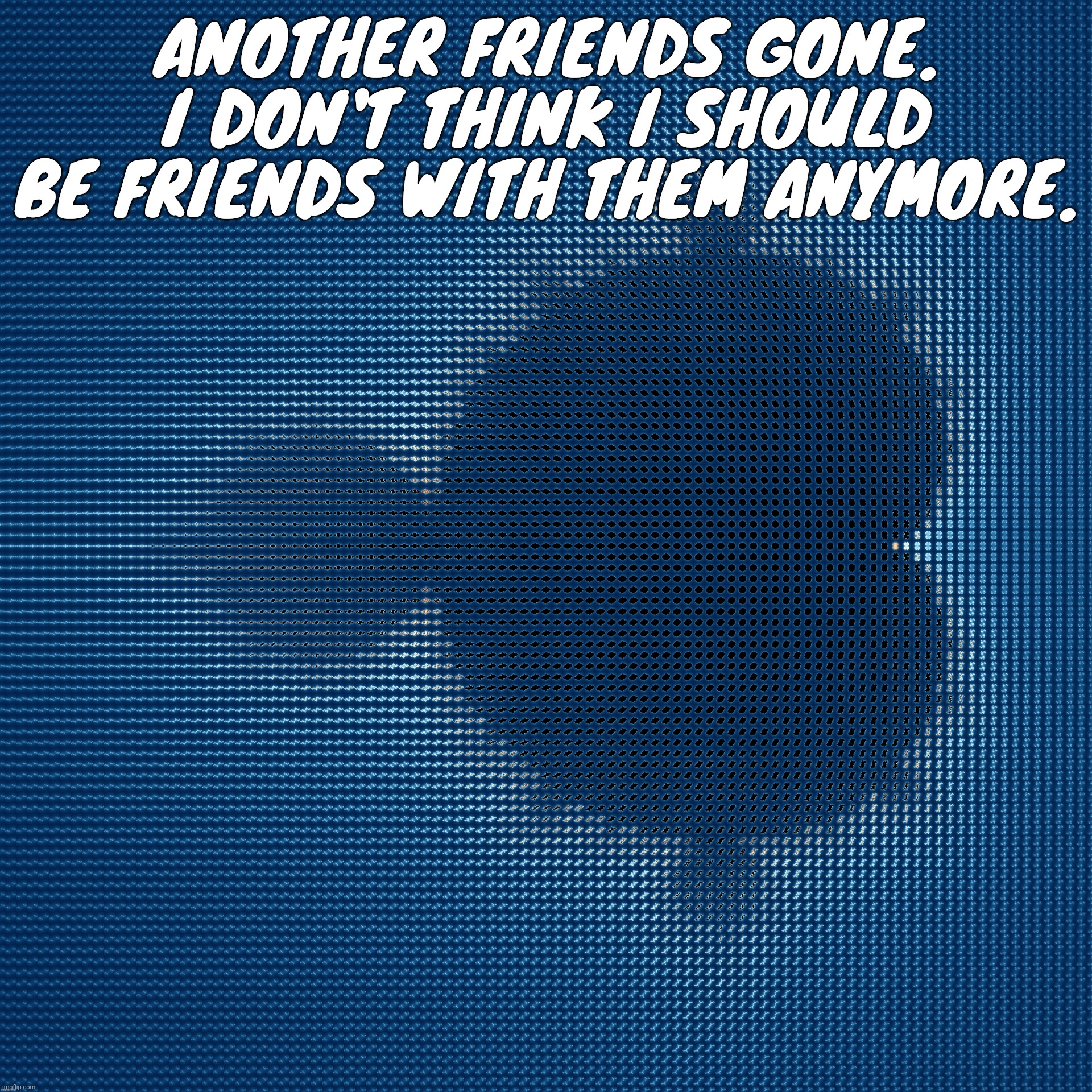 cool af mandelbrot set mosaic made from corresponding julia sets | ANOTHER FRIENDS GONE. I DON'T THINK I SHOULD BE FRIENDS WITH THEM ANYMORE. | image tagged in cool af mandelbrot set mosaic made from corresponding julia sets | made w/ Imgflip meme maker