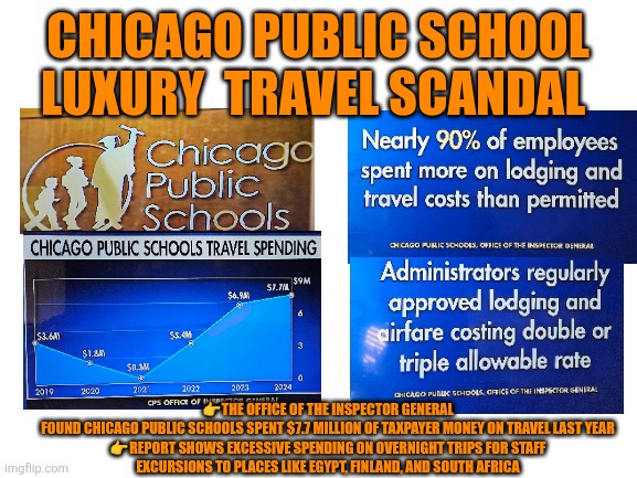 Chicago Public School Luxury Travel Scandal | CHICAGO PUBLIC SCHOOL LUXURY  TRAVEL SCANDAL; 👉THE OFFICE OF THE INSPECTOR GENERAL FOUND CHICAGO PUBLIC SCHOOLS SPENT $7.7 MILLION OF TAXPAYER MONEY ON TRAVEL LAST YEAR

👉REPORT SHOWS EXCESSIVE SPENDING ON OVERNIGHT TRIPS FOR STAFF EXCURSIONS TO PLACES LIKE EGYPT, FINLAND, AND SOUTH AFRICA | image tagged in education,scandal,chicago,failing children education | made w/ Imgflip meme maker