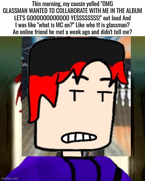William heard his cousin yell about a user named "Glassman" asking if he is collaborating with him during recess. | This morning, my cousin yelled "OMG GLASSMAN WANTED TO COLLABORATE WITH ME IN THE ALBUM LET'S GOOOOOOOOOOOO YESSSSSSSS!" out loud And I was like "what is MC on?" Like who tf is glassman? An online friend he met a week ago and didn't tell me? | image tagged in william pfp,william,comics,glassman | made w/ Imgflip meme maker