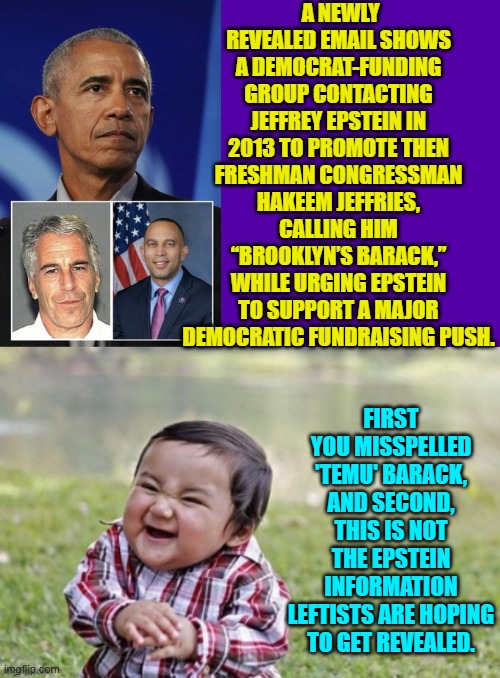 Pssst . . . leftists, this Epstein propaganda you are pushing is going to explode in your faces. | A NEWLY REVEALED EMAIL SHOWS A DEMOCRAT-FUNDING GROUP CONTACTING JEFFREY EPSTEIN IN 2013 TO PROMOTE THEN FRESHMAN CONGRESSMAN HAKEEM JEFFRIES, CALLING HIM “BROOKLYN’S BARACK,” WHILE URGING EPSTEIN TO SUPPORT A MAJOR DEMOCRATIC FUNDRAISING PUSH. FIRST YOU MISSPELLED 'TEMU' BARACK, AND SECOND, THIS IS NOT THE EPSTEIN INFORMATION LEFTISTS ARE HOPING TO GET REVEALED. | image tagged in yep | made w/ Imgflip meme maker
