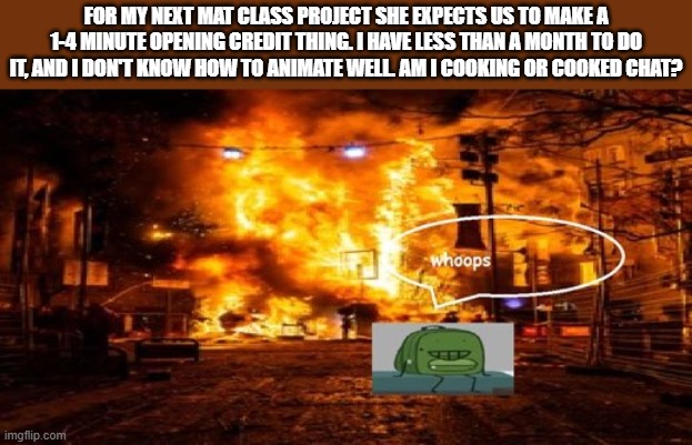 oh dear | FOR MY NEXT MAT CLASS PROJECT SHE EXPECTS US TO MAKE A 1-4 MINUTE OPENING CREDIT THING. I HAVE LESS THAN A MONTH TO DO IT, AND I DON'T KNOW HOW TO ANIMATE WELL. AM I COOKING OR COOKED CHAT? | image tagged in whoops | made w/ Imgflip meme maker