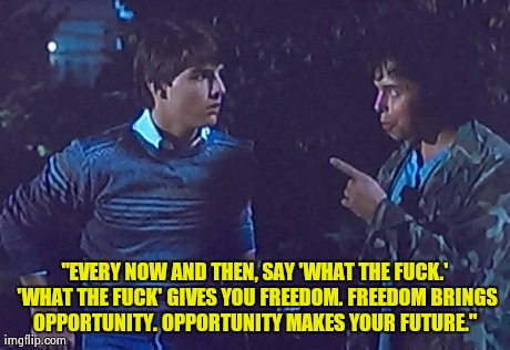 Solution to Life's Problems | "EVERY NOW AND THEN, SAY 'WHAT THE F**K.' 'WHAT THE F**K' GIVES YOU FREEDOM. FREEDOM BRINGS OPPORTUNITY. OPPORTUNITY MAKES YOUR FUTURE." | image tagged in risky business,tom cruise,movie quotes,curtis armstrong | made w/ Imgflip meme maker
