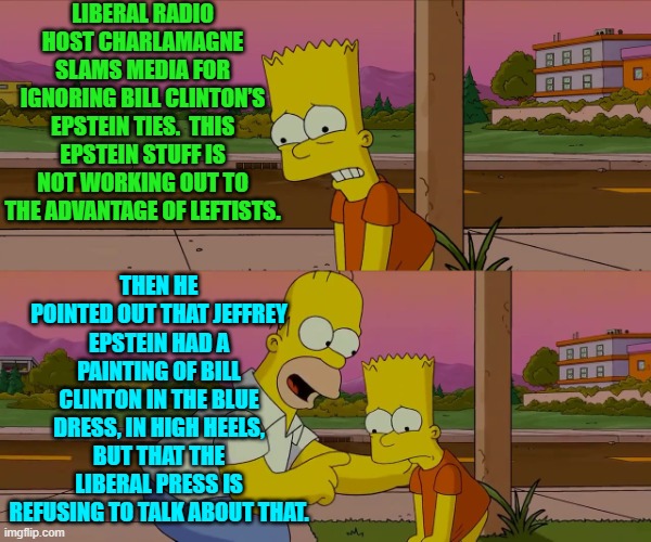 Oops eh leftists?  You are no longer controlling the national political narrative. | LIBERAL RADIO HOST CHARLAMAGNE SLAMS MEDIA FOR IGNORING BILL CLINTON’S EPSTEIN TIES.  THIS EPSTEIN STUFF IS NOT WORKING OUT TO THE ADVANTAGE OF LEFTISTS. THEN HE POINTED OUT THAT JEFFREY EPSTEIN HAD A PAINTING OF BILL CLINTON IN THE BLUE DRESS, IN HIGH HEELS, BUT THAT THE LIBERAL PRESS IS REFUSING TO TALK ABOUT THAT. | image tagged in worst day of my life | made w/ Imgflip meme maker