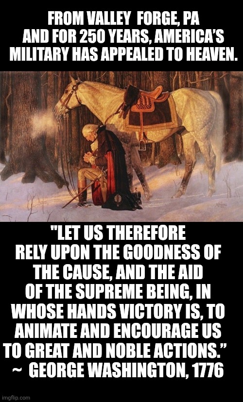 Washington appeal to heaven | FROM VALLEY  FORGE, PA AND FOR 250 YEARS, AMERICA’S MILITARY HAS APPEALED TO HEAVEN. "LET US THEREFORE RELY UPON THE GOODNESS OF THE CAUSE, AND THE AID OF THE SUPREME BEING, IN WHOSE HANDS VICTORY IS, TO ANIMATE AND ENCOURAGE US TO GREAT AND NOBLE ACTIONS.”  
~  GEORGE WASHINGTON, 1776 | image tagged in prayer,george washington,military,valley forge,christianity,usa | made w/ Imgflip meme maker