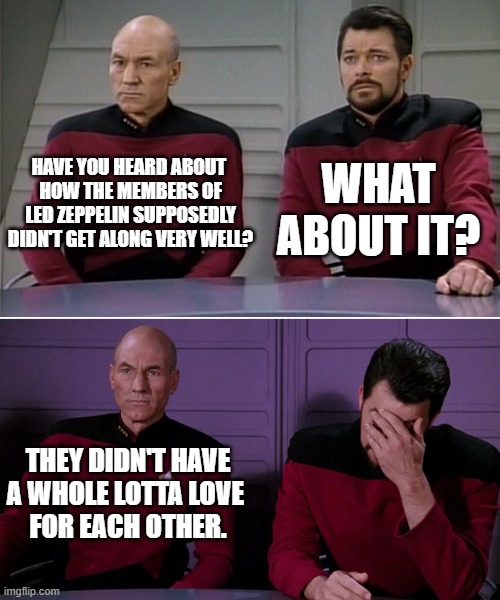 HAVE YOU HEARD ABOUT 
HOW THE MEMBERS OF LED ZEPPELIN SUPPOSEDLY DIDN'T GET ALONG VERY WELL? WHAT ABOUT IT? THEY DIDN'T HAVE A WHOLE LOTTA L | image tagged in picard riker listening to a pun | made w/ Imgflip meme maker