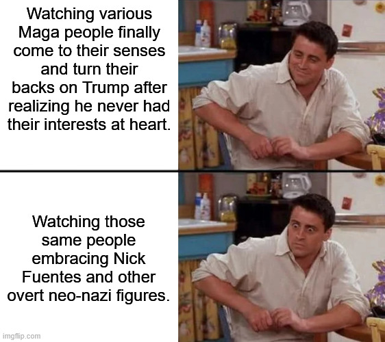 The Alt Right Pipeline was never going to stop at Trump. This is the monster republicans created. | Watching various Maga people finally come to their senses and turn their backs on Trump after realizing he never had their interests at heart. Watching those same people embracing Nick Fuentes and other overt neo-nazi figures. | image tagged in surprised joey,nazi,nick fuentes,donald trump,fascist | made w/ Imgflip meme maker