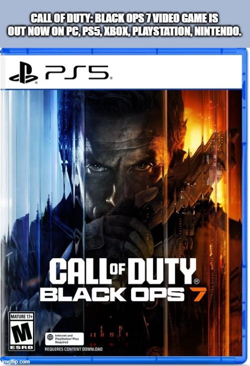 CALL OF DUTY Black Ops 7 video game out ! PS5, Xbox, PC, Playstation | CALL OF DUTY: BLACK OPS 7 VIDEO GAME IS OUT NOW ON PC, PS5, XBOX, PLAYSTATION, NINTENDO. | image tagged in games,video games,call of duty,black ops,ps5,xbox | made w/ Imgflip meme maker